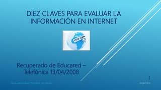 DIEZ CLAVES PARA EVALUAR LA
INFORMACIÓN EN INTERNET
Recuperado de Educared –
Telefónica 13/04/2008
Claves para evaluar informacion en Internet
1
Jorge Ferro
 