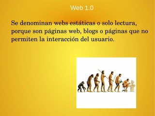 Web 1.0
Se denominan webs estáticas o solo lectura, 
porque son páginas web, blogs o páginas que no 
permiten la interacción del usuario.
 