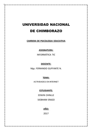 UNIVERSIDAD NACIONAL
DE CHIMBORAZO
CARRERA DE PSICOLOGIA EDUCATIVA
ASIGNATURA:
INFORMÁTICA TIC
DOCENTE:
Mgs. FERNANDO GUFFANTE N.
TEMA:
ACTIVIDADES EN INTERNET
ESTUDIANTE:
EDWIN CHINLLE
SIOBHAM ERAZO
AÑO:
2017
 