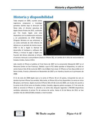 His
Todo  e
ingenie
pantall
Steve 
Apple 
por  T
dispos
y  sin 
(Cingu
un  cos
dólares
AT&T 
desarro
iPhone
fracció
el serv
Estado
Jobs m
Mosco
venta h
Reino 
2008. 
El 11 d
donde 
80 país
la vent
2010  s
vendid
vendid
storia	
empezó  en  2
eros  empez
las  táctiles  b
Jobs,  el  dir
(Hasta finales
Tim  Cook). 
itivo con la co
precedentes
lar  Wireless 
sto  estimado 
s en un perío
le  dio  a  A
ollar  el  hardw
e,  e  incluso  l
ón del  dinero
vicio mensual 
os Unidos, has
mostró el iPho
one Center en
hasta el día 2
Unido, Franc
de Julio de 2
el primer iPh
ses y territori
ta el día 19 d
se  anunció  e
dos  solament
do más de 108
M
y	disp
2005,  cuando
zaron  a  in
bajo  la  direc
rector  ejecu
s de 2011, su
Apple  cre
olaboración e
  de  AT&T 
en  ese  ento
de  150  millo
odo de treinta
pple  la  libe
ware  y  softw
e  pagó  a  Ap
 obtenido al 
a consumido
sta el 2011. 
one al públic
n San Francis
29 de Junio d
ia y Alemania
2008 Apple sa
hone fue vend
ios. Apple anu
e Junio en Es
l  iPhone  4,  s
e  el  primer  f
8.624.000 uni
Mi Nombr
ponibil
o  varios
nvestigar 
cción  de 
tivo  de 
ustituido 
eó  este 
exclusiva 
Mobility 
nces),  a 
ones  de 
a meses. 
rtad  de 
ware  del 
pple  una 
ofrecer 
ores (hasta el
co el 9 de En
sco. Debido a
e 2007 a las 
a en Noviemb
acó a la vent
dido. Más tar
unció el iPho
stados Unidos
saliendo  a  la 
fin  de  seman
idades a nive
re completo
lidad
l iPhone 3G), 
ero de 2007 
a que la FCC 
6:00pm hora
bre de 2007 y
ta el iPhone 
de, el iPhone
ne 3GS el 8 d
s, Canadá y a
venta  días  d
na  de  venta. 
l mundial.  
Historia
o
 en cambio d
 en la conve
debía aproba
 local. El iPho
y en Irlanda y
3G en 22 pa
e 3G se hizo d
de Junio de 20
algunos paíse
después  logra
Hasta  el  24
a y dispo
Página
de 4 años de 
nción Macwo
ar el disposit
one se hizo d
y Austria en l
aíses, incluye
disponible a la
009, con el p
s europeos. E
ando  1.700.0
4  de  Marzo  d
onibilida
a 4 de 15
exclusividad 
orld 2007 en
ivo, no salió 
disp onible en
la primavera 
ndo los seis 
a venta en otr
lan de sacarlo
El 7 de Junio 
000  dispositiv
de  2011  se  h
ad 
en 
n el 
en 
n el 
de 
en 
ros 
o a
de 
vos 
han 
 