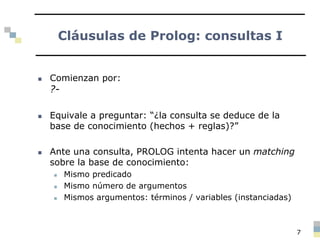 Cláusulas de Prolog: consultas I
 Comienzan por:
?-
 Equivale a preguntar: “¿la consulta se deduce de la
base de conocimiento (hechos + reglas)?”
 Ante una consulta, PROLOG intenta hacer un matching
sobre la base de conocimiento:
 Mismo predicado
 Mismo número de argumentos
 Mismos argumentos: términos / variables (instanciadas)
7
 