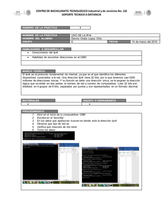 CENTRO DE BACHILLERATO TECNOLOGICO industrial y de servicios No. 122
SOPORTE TECNICO A DISTANCIA
NÚMERO DE LA PRÁCTICA 1
NOMBRE DE LA PRÁCTICA USO DE LA IPv4
NOMBRE DEL ALUMNO Dennis Oralia Lopez Ortiz
GRUPO E FECHA 14 de marzo del 2019
HABILIDADES A DESARROLLAR
 Conocimiento del Ipv4
 Habilidad de encontrar direcciones en el CMD
MARCO TEÓRICO
El Ipv4 es el protocolo fundamental de internet, ya que es el que identifica los diferentes
dispositivos conectados a la red. Una dirección Ipv4 tiene 32 bits, por lo que tenemos casi 4300
millones de direcciones únicas. Y su función es darle una dirección única, se le asignan la dirección
lógica que se divide en dos partes: el número de red y numero de computadora. Loes 32 bits son
divididos en 4 grupos de 8 bits, separados por puntos y son representados en un formato decimal.
MATERIALES EQUIPO O HERRAMIENTA
 
PROCEDIMIENTO
1. Abrir en el inicio de tu compuatdora CMD
2. Escribe en el “ipconfig”.
3. En los datos que aparezcan buscan en donde este la dirección Ipv4
4. Observa que tipo de red es
5. Verifica que mascara de red tiene
6. Toma los datos
 