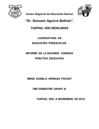 Centro Regional de Educación Normal
“Dr. Gonzalo Aguirre Beltrán”.
TUXPAN, VER.30DNL0002X
LICENCIATURA EN
EDUCACIÓN PREESCOLAR.
INFORME DE LA SEGUNDA JORNADA
PRÁCTICA EDUCATIVA
MIRZA DANIELA ARRIAGA POCHAT
7MO SEMESTRE GRUPO B.
TUXPAN, VER. A NOVIEMBRE DE 2016.
 