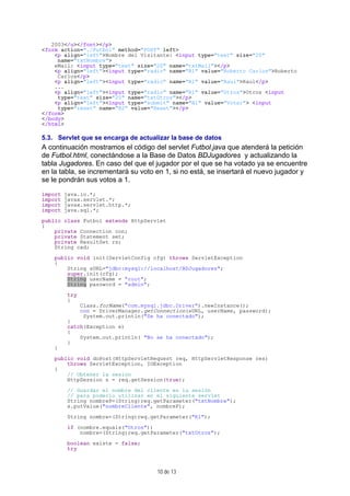 10 de 13
2003</u></font></p>
<form action="./Futbol" method="POST" left>
<p align="left">Nombre del Visitante: <input type="text" size="20"
name="txtNombre">
eMail: <input type="text" size="20" name="txtMail"></p>
<p align="left"><input type="radio" name="R1" value="Roberto Carlos">Roberto
Carlos</p>
<p align="left"><input type="radio" name="R1" value="Raul">Raul</p>
...
<p align="left"><input type="radio" name="R1" value="Otros">Otros <input
type="text" size="20" name="txtOtros"></p>
<p align="left"><input type="submit" name="B1" value="Votar"> <input
type="reset" name="B2" value="Reset"></p>
</form>
</body>
</html>
5.3. Servlet que se encarga de actualizar la base de datos
A continuación mostramos el código del servlet Futbol.java que atenderá la petición
de Futbol.html, conectándose a la Base de Datos BDJugadores y actualizando la
tabla Jugadores. En caso del que el jugador por el que se ha votado ya se encuentre
en la tabla, se incrementará su voto en 1, si no está, se insertará el nuevo jugador y
se le pondrán sus votos a 1.
import java.io.*;
import javax.servlet.*;
import javax.servlet.http.*;
import java.sql.*;
public class Futbol extends HttpServlet
{
private Connection con;
private Statement set;
private ResultSet rs;
String cad;
public void init(ServletConfig cfg) throws ServletException
{
String sURL="jdbc:mysql://localhost/BDJugadores";
super.init(cfg);
String userName = "root";
String password = "admin";
try
{
Class.forName("com.mysql.jdbc.Driver").newInstance();
con = DriverManager.getConnection(sURL, userName, password);
System.out.println("Se ha conectado");
}
catch(Exception e)
{
System.out.println( "No se ha conectado");
}
}
public void doPost(HttpServletRequest req, HttpServletResponse res)
throws ServletException, IOException
{
// Obtener la sesion
HttpSession s = req.getSession(true);
// Guardar el nombre del cliente en la sesión
// para poderlo utilizar en el siguiente servlet
String nombreP=(String)req.getParameter("txtNombre");
s.putValue("nombreCliente", nombreP);
String nombre=(String)req.getParameter("R1");
if (nombre.equals("Otros"))
nombre=(String)req.getParameter("txtOtros");
boolean existe = false;
try
 