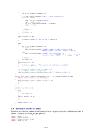 11 de 13
{
set = con.createStatement();
rs = set.executeQuery("SELECT * FROM Jugadores");
while (rs.next())
{
cad = rs.getString("Nombre");
cad = cad.trim();
if (cad.compareTo(nombre.trim())==0)
existe = true;
}
rs.close();
set.close();
}
catch(Exception e)
{
System.out.println("No lee de la tabla");
}
try
{
set = con.createStatement();
if (existe)
set.executeUpdate( "UPDATE Jugadores SET votos=votos+1 " +
"WHERE nombre LIKE '%" + nombre + "%'");
else
set.executeUpdate( "INSERT INTO Jugadores " +
"(nombre,votos) VALUES ('" + nombre + "',1)");
rs.close();
set.close();
}
catch(Exception e)
{
System.out.println( "No inserta ni modifica la tabla");
}
// Llamada al servlet que nos visualiza
// las estadísticas de jugadores
res.sendRedirect(res.encodeRedirectURL("./TablaVotos.jsp"));
}
public void doGet(HttpServletRequest req, HttpServletResponse res)
throws ServletException, IOException
{
try{doPost(req,res);}catch (Exception e)
{
}
}
public void destroy()
{
try
{
con.close();
}
catch (Exception e)
{
}
super.destroy();
}
}
5.4. Servlet que muestra los datos
Por último tendríamos la codificación del servlet que se encarga de mostrar las estadísticas de votos al
cliente. Este es el TablaVotos.java que quedaría:
import java.io.*;
import javax.servlet.*;
import javax.servlet.http.*;
import java.sql.*;
 