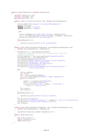 12 de 13
public class TablaVotos extends HttpServlet
{
private Connection con;
private Statement set;
private ResultSet rs;
public void init(ServletConfig cfg) throws ServletException
{
String sURL="jdbc:mysql://localhost/BDJugadores";
super.init(cfg);
String userName = "root";
String password = "admin";
try
{
Class.forName("com.mysql.jdbc.Driver").newInstance();
con = DriverManager.getConnection(sURL, userName, password);
System.out.println("Se ha conectado");
}
catch(Exception e)
{
System.out.println("No se ha conectado");
}
}
public void doPost(HttpServletRequest req,HttpServletResponse res)
throws ServletException, IOException
{
HttpSession s = req.getSession(true);
//Leer el nombre del cliente de la sesión para darle las
//gracias al final
String nombreP = (String)s.getValue("nombreCliente");
PrintWriter out = res.getWriter();
res.setContentType("text/html");
out.println("<html><head><title>JDBC</title></head>");
out.println("<body><font size=10>");
out.println("<h1>Ejemplo de JDBC</h1>");
out.println("<table border=1>");
out.println("<tr><td><b>Jugador</b></td><td><b>Votos" +
"</b></td></tr>");
try
{
String nombre;
int votos;
set = con.createStatement();
rs = set.executeQuery("SELECT * FROM Jugadores");
while (rs.next())
{
nombre = rs.getString("Nombre");
votos = rs.getInt("Votos");
out.println("<tr><td>"+ nombre + "</td><td>" +
votos + "</td></tr>");
}
rs.close();
set.close();
}
catch(Exception e)
{
System.out.println("No lee de la tabla");
}
out.println("</table>");
out.println("<h3>Muchas gracias " + nombreP + " por su visita</h3>");
out.println("</form></font></body></html>");
out.close();
}
public void doGet(HttpServletRequest req, HttpServletResponse res)
throws ServletException, IOException
{
try{doPost(req,res);}catch (Exception e){}
}
public void destroy()
{
try {con.close();}
catch (Exception e){}
super.destroy();
}
}
 