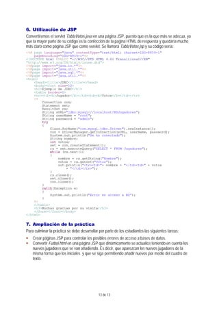 13 de 13
6. Utilización de JSP
Convertiremos el servlet TablaVotos.java en una página JSP, puesto que es la que más se adecua, ya
que la mayor parte de su código es la confección de la pagina HTML de respuesta y quedaría mucho
más claro como página JSP que como servlet. Se llamará TablaVotos.jsp y su código sería:
<%@ page language="java" contentType="text/html; charset=ISO-8859-1"
pageEncoding="ISO-8859-1"%>
<!DOCTYPE html PUBLIC "-//W3C//DTD HTML 4.01 Transitional//EN"
"http://www.w3.org/TR/html4/loose.dtd">
<%@page import="java.io.*"%>
<%@page import="java.util.*"%>
<%@page import="java.sql.*"%>
<%@page import="java.util.*"%>
<html>
<head><title>JDBC</title></head>
<body><font size=10>
<h1>Ejemplo de JDBC</h1>
<table border=1>
<tr><td><b>Jugador</b></td><td><b>Votos</b></td></tr>
<%
Connection con;
Statement set;
ResultSet rs;
String sURL="jdbc:mysql://localhost/BDJugadores";
String userName = "root";
String password = "admin";
try
{
Class.forName("com.mysql.jdbc.Driver").newInstance();
con = DriverManager.getConnection(sURL, userName, password);
System.out.println("Se ha conectado");
String nombre;
int votos;
set = con.createStatement();
rs = set.executeQuery("SELECT * FROM Jugadores");
while (rs.next())
{
nombre = rs.getString("Nombre");
votos = rs.getInt("Votos");
out.println("<tr><td>"+ nombre + "</td><td>" + votos
+ "</td></tr>");
}
rs.close();
set.close();
con.close();
}
catch(Exception e)
{
System.out.println("Error en acceso a BD");
}
%>
</table>
<h3>Muchas gracias por su visita</h3>
</form></font></body>
</html>
7. Ampliación de la práctica
Para culminar la práctica se debe desarrollar por parte de los estudiantes las siguientes tareas:
Crear páginas JSP para controlar los posibles errores de acceso a bases de datos.
Convertir Futbol.html en una página JSP que dinámicamente se actualice teniendo en cuenta los
nuevos jugadores que se van añadiendo. Es decir, que aparezcan los nuevos jugadores de la
misma forma que los iniciales y que se siga permitiendo añadir nuevos por medio del cuadro de
texto.
 