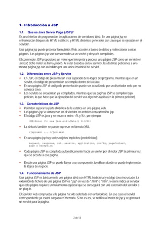 2 de 13
1. Introducción a JSP
1.1. Que es Java Server Page (JSP)?
Es una interfaz de programación de aplicaciones de servidores Web. En una página jsp se
entremezclan bloques de HTML estáticos, y HTML dinámico generados con Java que se ejecutan en el
servidor.
Una página jsp puede procesar formularios Web, acceder a bases de datos y redireccionar a otras
páginas. Las páginas jsp son transformadas a un servlet y después compiladas.
El contenedor JSP proporciona un motor que interpreta y procesa una página JSP como un servlet (en
tomcat, dicho motor se llama jasper). Al estar basadas en los servlets, las distintas peticiones a una
misma página jsp son atendidas por una única instancia del servlet.
1.2. Diferencias entre JSP y Servlet
En JSP, el código de presentación está separado de la lógica del programa, mientras que en un
servlet, el código de presentación se compila dentro de la clase.
En una página JSP el código de presentación puede ser actualizado por un diseñador web que no
conozca Java.
Los servlets se encuentran ya compilados, mientras que las páginas JSP se compilan bajo
petición, lo que hace que la ejecución del servlet sea algo más rápida (en la primera petición).
1.3. Características de JSP
Permiten separar la parte dinámica de la estática en una página web
Las páginas jsp se almacenan en el servidor en archivos con extensión .jsp.
El código JSP es java y se encierra entre: <% y %>, por ejemplo:
<H1>Hora: <%= new java.util.Date() %></H1>
La sintaxis también se puede expresar en formato XML
<jsp:xxx> ... </jsp:xxx>
En una página jsp hay varios objetos implícitos (predefinidos):
request, response, out, session, application, config, pageContext,
page y exception
Cada página JSP es compilada automáticamente hacia un servlet por el motor JSP la primera vez
que se accede a esa página.
Desde una página JSP se puede llamar a un componente JavaBean donde se puede implementar
la lógica de negocio.
1.4. Funcionamiento de JSP
Una página JSP es básicamente una página Web con HTML tradicional y código Java incrustado. La
extensión de fichero de una página JSP es ".jsp" en vez de ".html" o ".htm", y eso le indica al servidor
que esta página requiere un tratamiento especial que se conseguirá con una extensión del servidor o
un plug-in.
El servidor web comprueba si la página ha sido solicitada con anterioridad. En ese caso el servlet
correspondiente ya estará cargado en memoria. Si no es así, se notifica al motor de jsp y se generará
un servlet para la página.
 