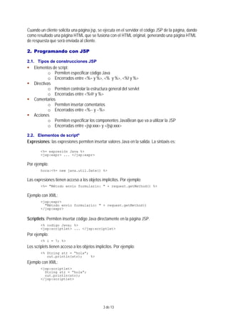 3 de 13
Cuando un cliente solicita una página jsp, se ejecuta en el servidor el código JSP de la página, dando
como resultado una página HTML que se fusiona con el HTML original, generando una página HTML
de respuesta que será enviada al cliente.
2. Programando con JSP
2.1. Tipos de construcciones JSP
Elementos de script:
o Permiten especificar código Java
o Encerrados entre <%= y %>, <% y %>, <%! y %>
Directivas
o Permiten controlar la estructura general del servlet
o Encerradas entre <%@ y %>
Comentarios
o Permiten insertar comentarios
o Encerrados entre <%-- y --%>
Acciones
o Permiten especificar los componentes JavaBean que va a utilizar la JSP
o Encerradas entre <jsp:xxx> y </jsp:xxx>
2.2. Elementos de scriptº
Expresiones: las expresiones permiten insertar valores Java en la salida. La sintaxis es:
<%= expresión Java %>
<jsp:expr> ... </jsp:expr>
Por ejemplo:
hora:<%= new java.util.Date() %>
Las expresiones tienen acceso a los objetos implícitos. Por ejemplo:
<%= "Método envío formulario: " + request.getMethod() %>
Ejemplo con XML:
<jsp:expr>
"Método envío formulario: " + request.getMethod()
</jsp:expr>
Scriptlets: Permiten insertar código Java directamente en la página JSP.
<% codigo Java; %>
<jsp:scriptlet> ... </jsp:scriptlet>
Por ejemplo:
<% i = 7; %>
Los scriplets tienen acceso a los objetos implícitos. Por ejemplo:
<% String str = “hola”;
out.println(str); %>
Ejemplo con XML:
<jsp:scriptlet>
String str = “hola”;
out.println(str);
</jsp:scriptlet>
 