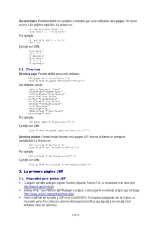 4 de 13
Declaraciones: Permiten definir las variables o métodos que serán utilizados en la página. No tienen
acceso a los objetos implícitos. La sintaxis es:
<%! declaración Java; %>
<jsp:decl> ... </jsp:decl>
Por ejemplo:
<%! private int i = 5; %>
<%= i %>
Ejemplo con XML:
<jsp:decl>
int i = 5;
</jsp:decl>
<jsp:expr>
“i: " + i
</jsp:expr>
2.3. Directivas
Directiva page: Permite definir uno o más atributos.
<%@ page attributo=“valor” %>
<jsp:directive.page attributo=“valor”/>
Los atributos serían:
import="paquete.clase"
contentType="MIME-Type"
isThreadSafe="true|false"
session="true|false"
buffer="sizekb|none"
autoFlush="true|false"
extends="package.class"
info="message"
errorPage="url"
isErrorPage="true|false"
nlanguage="java“
Por ejemplo:
<%@ page import=“java.util.*” %>
Ejemplo con XML:
<jsp:directive.page import=“java.util.*”/>
Directiva include: Permite incluir ficheros en la pagina JSP. Inserta el fichero en tiempo de
compilación. La sintaxis es:
<%@ include file=“url” %>
<jsp:directive.include file=“url”/>
Por ejemplo:
<%@ include file=“pagina.html” %>
Ejemplo con XML:
<jsp:directive.include file=“pagina.html”/>
3. La primera página JSP
3.1. Requisitos para probar JSP
Cualquier servidor web que soporte Servlets (Apache Tomcat 5.X, se encuentra en la dirección
http://tomcat.apache.org/)
Instalar Web Tools Platform (WTP) plugin a eclipse, o descargar la versión de eclipse que o incluye
(http://www.eclipse.org/webtools/main.php)
Poner el API de los servlets y JSP en el CLASSPATH. Si estamos trabajando con el Eclipse, es
necesario poner los como jars externos del proyecto (verificar que jsp-api y servlet-api están
incluidos como jar externos).
 
