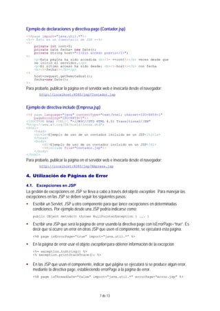 7 de 13
Ejemplo de declaraciones y directiva page (Contador.jsp)
<%@page import="java.util.*"%>
<%-- Esto en un comentario de JSP --%>
<%!
private int cont=0;
private Date fecha= new Date();
private String host="<I>Sin acceso previo</I>";
%>
<p>Esta página ha sido accedida <b><%= ++cont%></b> veces desde que
se inició el servidor.</p>
<p>El último acceso ha sido desde: <b><%=host%></b> con fecha
<b><%=fecha%></b></p>
<%
host=request.getRemoteHost();
fecha=new Date();
%>
Para probarlo, publicar la página en el servidor web e invocarla desde el navegador:
http://localhost:8080/jsp/Contador.jsp
Ejemplo de directiva include (Empresa.jsp)
<%@ page language="java" contentType="text/html; charset=ISO-8859-1"
pageEncoding="ISO-8859-1"%>
<!DOCTYPE html PUBLIC "-//W3C//DTD HTML 4.01 Transitional//EN"
"http://www.w3.org/TR/html4/loose.dtd">
<html>
<head>
<title>Ejemplo de uso de un contador incluido en un JSP</title>
</head>
<body>
<H1>Ejemplo de uso de un contador incluido en un JSP</H1>
<%@include file="Contador.jsp"%>
</body>
</html>
Para probarlo, publicar la página en el servidor web e invocarla desde el navegador:
http://localhost:8080/jsp/Empresa.jsp
4. Utilización de Páginas de Error
4.1. Excepciones en JSP
La gestión de excepciones en JSP se lleva a cabo a través del objeto exception. Para manejar las
excepciones en las JSP se deben seguir los siguientes pasos:
Escribir un Servlet, JSP u otro componente para que lance excepciones en determinadas
condiciones. Por ejemplo desde una JSP podría indicarse como:
public Object metodo() throws NullPointerException { ... }
Escribir una JSP que será la página de error usando la directiva page con isErrorPage=“true”. Es
decir que si ocurre un error en otras JSP que usen el componente, se ejecutará esta página:
<%@ page isErrorPage=“true” import=“java.util.*” %>
En la página de error usar el objeto exception para obtener información de la excepción
<%= exception.toString() %>
<% exception.printStackTrace(); %>
En las JSP que usan el componente, indicar qué página se ejecutará si se produce algún error,
mediante la directiva page, estableciendo errorPage a la página de error.
<%@ page isThreadSafe=“false” import=“java.util.*” errorPage=“error.jsp” %>
 
