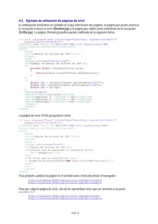 8 de 13
4.2. Ejemplo de utilización de páginas de error
A continuación mostramos un ejemplo en el que intervienen dos páginas, la página que puede provocar
la excepción o lanzar el error (Division.jsp) y la página que saldrá como tratamiento de la excepción
(ErrDiv.jsp). La página Division.jsp podría quedar codificada de la siguiente forma:
<%@ page language="java" contentType="text/html; charset=ISO-8859-1"
pageEncoding="ISO-8859-1"%>
<!DOCTYPE html PUBLIC "-//W3C//DTD HTML 4.01 Transitional//EN"
"http://www.w3.org/TR/html4/loose.dtd">
<html>
<head>
<title>Manejo de errores de JSP</title>
</head>
<body >
<%@page errorPage="ErrDiv.jsp"%>
<H1>Ejemplo de manejo de errores en JSP</H1>
<%!
private double toDouble(String value)
{
return(Double.valueOf(value).doubleValue());
}
%>
<%
double op1 = toDouble(request.getParameter("op1"));
double op2= toDouble(request.getParameter("op2"));
double res = op1/op2;
%>
<TABLE border=1>
<TR><TH></TH><TH>División</TH></TR>
<TR><TH>Operando 1: </TH><Td><%=op1%></Td></TR>
<TR><TH>Operando 2: </TH><Td><%=op2%></Td></TR>
<TR><TH>Resultado: </TH><Td><%=res%></Td></TR>
</TABLE>
</body>
</html>
La página de error ErrDiv.jsp quedaría como:
<%@ page language="java" contentType="text/html; charset=ISO-8859-1"
pageEncoding="ISO-8859-1"%>
<!DOCTYPE html PUBLIC "-//W3C//DTD HTML 4.01 Transitional//EN"
"http://www.w3.org/TR/html4/loose.dtd">
<html>
<head>
<title>Página de errores en JSP</title>
</head>
<body >
<%@page isErrorPage="true"%>
<H1>Página de errores en JSP</H1>
<P>Division.jsp ha reportado el siguiente error:
<b><%=exception%></b>
</P>
<P>El error que ha ocurrido es: <pre>
<% exception.printStackTrace(new java.io.PrintWriter(out)); %>
</pre>
</P>
</body>
</html>
Para probarlo, publicar la página en el servidor web e invocarla desde el navegador:
http://localhost:8080/jsp/Division.jsp?op1=12&op2=6
http://localhost:8080/jsp/Division.jsp?op1=12&op2=0
Para que salga la página de error, uno de los operándoos tiene que ser una letra o no pasar
parámetros:
http://localhost:8080/jsp/Division.jsp?op1=12&op2=
http://localhost:8080/jsp/Division.jsp?op1=12&op2=a
 