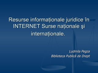 Resurse  informaţionale juridice în INTERNET Surse naţionale şi internaţionale.   Ludmila Pegza Biblioteca Publică de Drept 