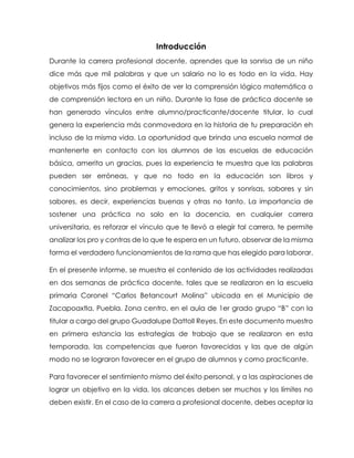 Introducción
Durante la carrera profesional docente, aprendes que la sonrisa de un niño
dice más que mil palabras y que un salario no lo es todo en la vida. Hay
objetivos más fijos como el éxito de ver la comprensión lógico matemática o
de comprensión lectora en un niño. Durante la fase de práctica docente se
han generado vínculos entre alumno/practicante/docente titular, lo cual
genera la experiencia más conmovedora en la historia de tu preparación eh
incluso de la misma vida. La oportunidad que brinda una escuela normal de
mantenerte en contacto con los alumnos de las escuelas de educación
básica, amerita un gracias, pues la experiencia te muestra que las palabras
pueden ser erróneas, y que no todo en la educación son libros y
conocimientos, sino problemas y emociones, gritos y sonrisas, sabores y sin
sabores, es decir, experiencias buenas y otras no tanto. La importancia de
sostener una práctica no solo en la docencia, en cualquier carrera
universitaria, es reforzar el vínculo que te llevó a elegir tal carrera, te permite
analizar los pro y contras de lo que te espera en un futuro, observar de la misma
forma el verdadero funcionamientos de la rama que has elegido para laborar.
En el presente informe, se muestra el contenido de las actividades realizadas
en dos semanas de práctica docente, tales que se realizaron en la escuela
primaria Coronel “Carlos Betancourt Molina” ubicada en el Municipio de
Zacapoaxtla, Puebla. Zona centro, en el aula de 1er grado grupo “B” con la
titular a cargo del grupo Guadalupe DattolI Reyes. En este documento muestro
en primera estancia las estrategias de trabajo que se realizaron en esta
temporada, las competencias que fueron favorecidas y las que de algún
modo no se lograron favorecer en el grupo de alumnos y como practicante.
Para favorecer el sentimiento mismo del éxito personal, y a las aspiraciones de
lograr un objetivo en la vida, los alcances deben ser muchos y los límites no
deben existir. En el caso de la carrera a profesional docente, debes aceptar la
 