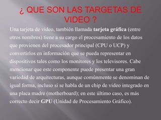 ¿ QUE SON LAS TARGETAS DE
VIDEO ?
Una tarjeta de vídeo, también llamada tarjeta gráfica (entre
otros nombres) tiene a su cargo el procesamiento de los datos
que provienen del procesador principal (CPU o UCP) y
convertirlos en información que se pueda representar en
dispositivos tales como los monitores y los televisores. Cabe
mencionar que este componente puede presentar una gran
variedad de arquitecturas, aunque comúnmente se denominan de
igual forma, incluso si se habla de un chip de video integrado en
una placa madre (motherboard); en este último caso, es más
correcto decir GPU (Unidad de Procesamiento Gráfico).
 