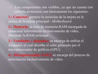  Los componentes son visibles, ya que no cuenta con
cubierta protectora; son básicamente los siguientes:
1.- Conector: permite la inserción de la tarjeta en la
ranura de la tarjeta principal - Motherboard.
2.- Memoria: se trata de memoria RAM encargada de
almacenar información exclusivamente de video,
liberando la RAM principal.
3.- Ventilador y disipador: se encarga de enfriar el
disipador, el cuál absorbe el calor generado por el
microprocesador de gráficos (GPU).
4.- Microprocesador (GPU): se encarga del proceso de
información exclusivamente de video.
 