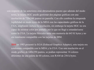 con respecto de las anteriores eran abrumadoras puesto que además del modo
texto, la tarjeta HGC puede gestionar dos páginas gráficas con una
resolución de 720x348 puntos en pantalla. Con ello combina la estupenda
legibilidad en modo texto de la MDA con las capacidades gráficas de la
CGA, ampliando incluso la resolución, sin embargo la tarjeta HGC no era
capaz de mostrar color por pantalla por lo que no llegó a estandarizarse
como la CGA. La tarjeta Hércules tenía una memoria de 643 K bytes y no
era totalmente compatible con las tarjetas de IBM.
IBM en 1985 presentó la EGA (Enhaced Graphics Adapter), esta tarjeta era
totalmente compatible con la MDA y la CGA. Con una resolución en el
modo gráfico de 640x350 puntos, se podían representar 16 colores
diferentes de una paleta de 64 colores, con RAM de 256 k bytes.
 