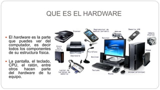 QUE ES EL HARDWARE
 El hardware es la parte
que puedes ver del
computador, es decir
todos los componentes
de su estructura física.
 La pantalla, el teclado,
CPU, el ratón, entre
otros hacen parte
del hardware de tu
equipo.
 