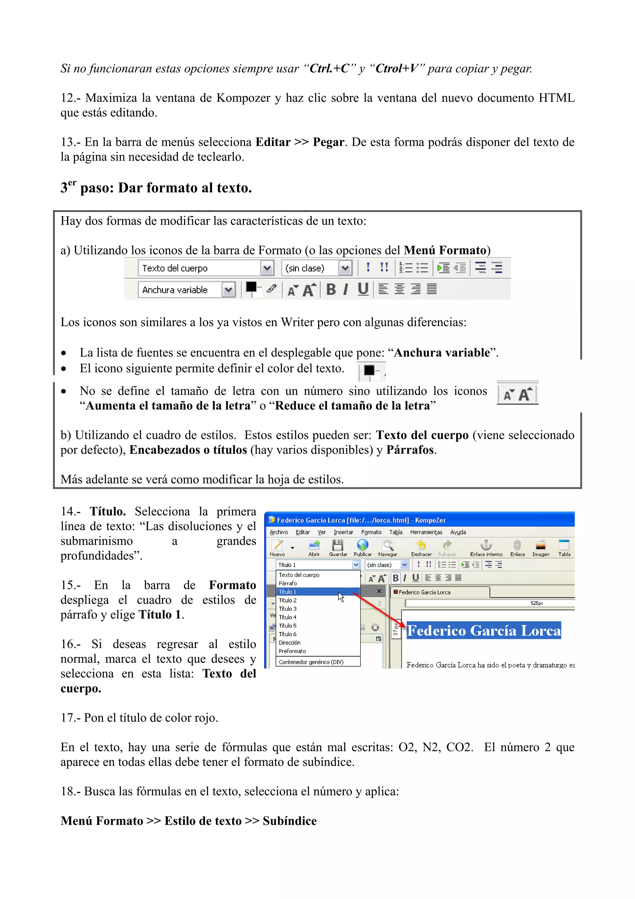 Si no funcionaran estas opciones siempre usar “Ctrl.+C” y “Ctrol+V” para copiar y pegar.

12.- Maximiza la ventana de Kompozer y haz clic sobre la ventana del nuevo documento HTML
que estás editando.

13.- En la barra de menús selecciona Editar >> Pegar. De esta forma podrás disponer del texto de
la página sin necesidad de teclearlo.

3er paso: Dar formato al texto.

Hay dos formas de modificar las características de un texto:

a) Utilizando los iconos de la barra de Formato (o las opciones del Menú Formato)




Los iconos son similares a los ya vistos en Writer pero con algunas diferencias:

•   La lista de fuentes se encuentra en el desplegable que pone: “Anchura variable”.
•   El icono siguiente permite definir el color del texto.
•   No se define el tamaño de letra con un número sino utilizando los iconos
    “Aumenta el tamaño de la letra” o “Reduce el tamaño de la letra”

b) Utilizando el cuadro de estilos. Estos estilos pueden ser: Texto del cuerpo (viene seleccionado
por defecto), Encabezados o títulos (hay varios disponibles) y Párrafos.

Más adelante se verá como modificar la hoja de estilos.

14.- Título. Selecciona la primera
línea de texto: “Las disoluciones y el
submarinismo          a       grandes
profundidades”.

15.- En la barra de Formato
despliega el cuadro de estilos de
párrafo y elige Título 1.

16.- Si deseas regresar al estilo
normal, marca el texto que desees y
selecciona en esta lista: Texto del
cuerpo.

17.- Pon el título de color rojo.

En el texto, hay una serie de fórmulas que están mal escritas: O2, N2, CO2. El número 2 que
aparece en todas ellas debe tener el formato de subíndice.

18.- Busca las fórmulas en el texto, selecciona el número y aplica:

Menú Formato >> Estilo de texto >> Subíndice
 