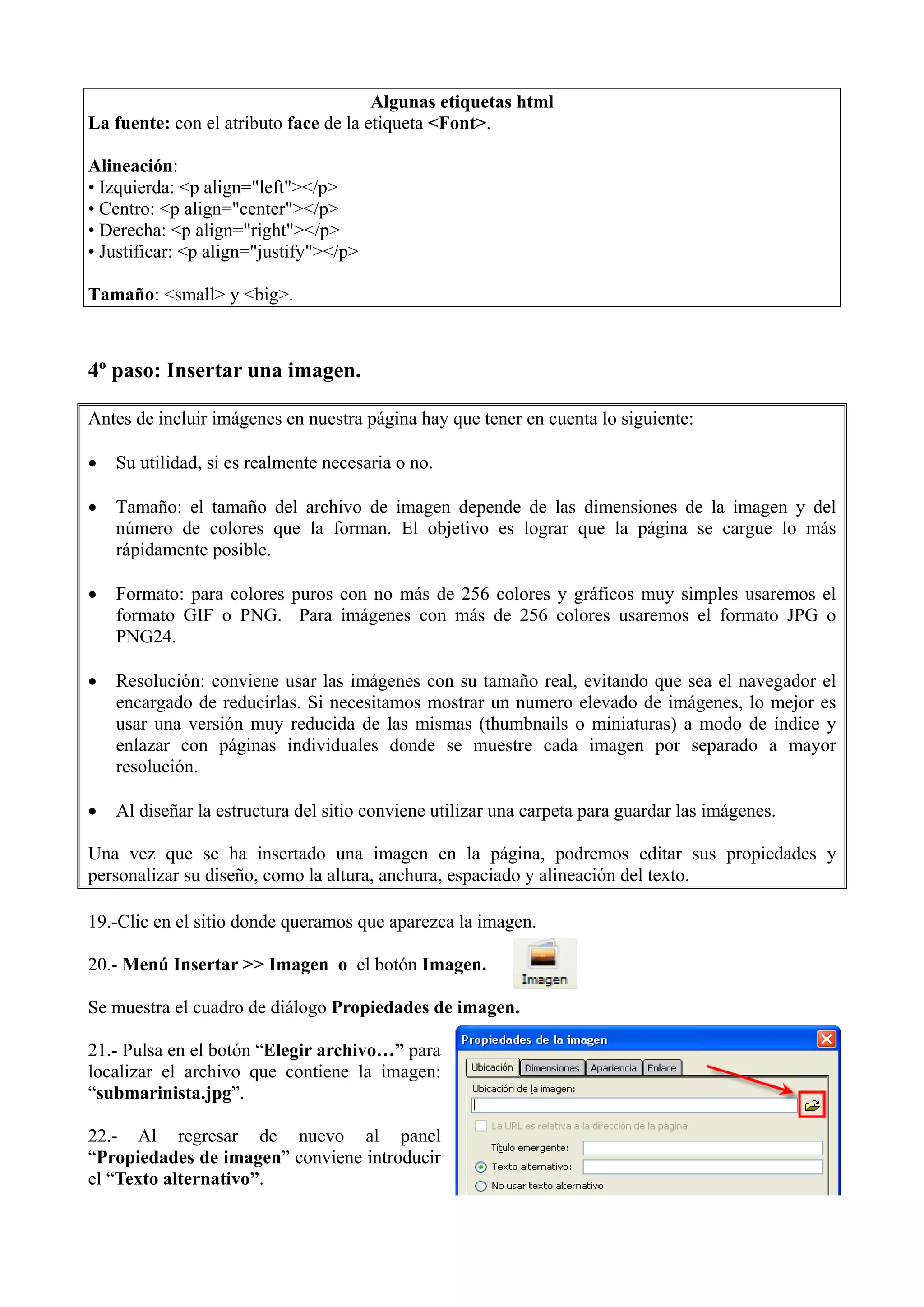 Algunas etiquetas html
La fuente: con el atributo face de la etiqueta <Font>.

Alineación:
• Izquierda: <p align="left"></p>
• Centro: <p align="center"></p>
• Derecha: <p align="right"></p>
• Justificar: <p align="justify"></p>

Tamaño: <small> y <big>.



4º paso: Insertar una imagen.

Antes de incluir imágenes en nuestra página hay que tener en cuenta lo siguiente:

•   Su utilidad, si es realmente necesaria o no.

•   Tamaño: el tamaño del archivo de imagen depende de las dimensiones de la imagen y del
    número de colores que la forman. El objetivo es lograr que la página se cargue lo más
    rápidamente posible.

•   Formato: para colores puros con no más de 256 colores y gráficos muy simples usaremos el
    formato GIF o PNG. Para imágenes con más de 256 colores usaremos el formato JPG o
    PNG24.

•   Resolución: conviene usar las imágenes con su tamaño real, evitando que sea el navegador el
    encargado de reducirlas. Si necesitamos mostrar un numero elevado de imágenes, lo mejor es
    usar una versión muy reducida de las mismas (thumbnails o miniaturas) a modo de índice y
    enlazar con páginas individuales donde se muestre cada imagen por separado a mayor
    resolución.

•   Al diseñar la estructura del sitio conviene utilizar una carpeta para guardar las imágenes.

Una vez que se ha insertado una imagen en la página, podremos editar sus propiedades y
personalizar su diseño, como la altura, anchura, espaciado y alineación del texto.

19.-Clic en el sitio donde queramos que aparezca la imagen.

20.- Menú Insertar >> Imagen o el botón Imagen.

Se muestra el cuadro de diálogo Propiedades de imagen.

21.- Pulsa en el botón “Elegir archivo…” para
localizar el archivo que contiene la imagen:
“submarinista.jpg”.

22.- Al regresar de nuevo al panel
“Propiedades de imagen” conviene introducir
el “Texto alternativo”.
 