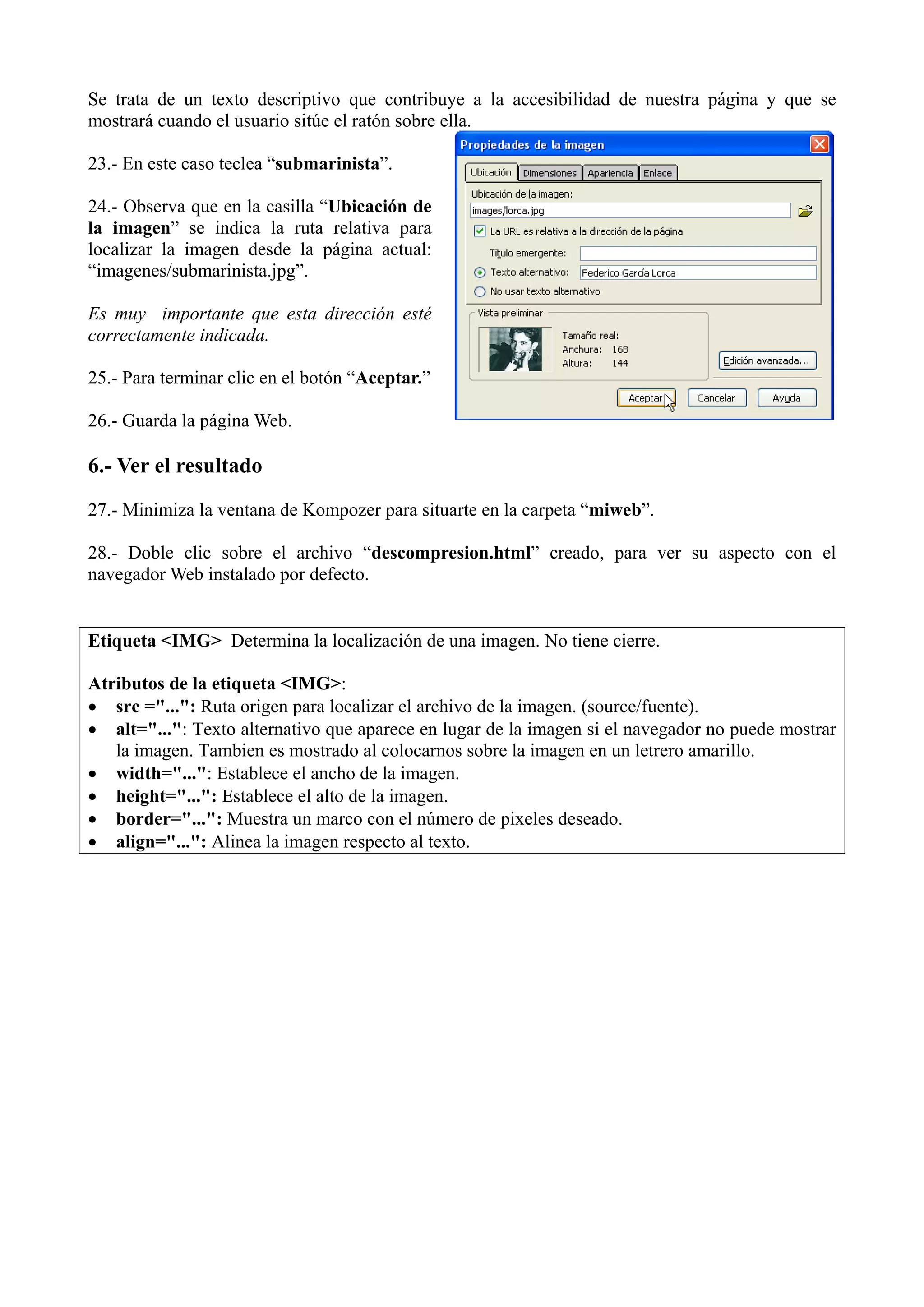 Se trata de un texto descriptivo que contribuye a la accesibilidad de nuestra página y que se
mostrará cuando el usuario sitúe el ratón sobre ella.

23.- En este caso teclea “submarinista”.

24.- Observa que en la casilla “Ubicación de
la imagen” se indica la ruta relativa para
localizar la imagen desde la página actual:
“imagenes/submarinista.jpg”.

Es muy importante que esta dirección esté
correctamente indicada.

25.- Para terminar clic en el botón “Aceptar.”

26.- Guarda la página Web.

6.- Ver el resultado
27.- Minimiza la ventana de Kompozer para situarte en la carpeta “miweb”.

28.- Doble clic sobre el archivo “descompresion.html” creado, para ver su aspecto con el
navegador Web instalado por defecto.


Etiqueta <IMG> Determina la localización de una imagen. No tiene cierre.

Atributos de la etiqueta <IMG>:
• src ="...": Ruta origen para localizar el archivo de la imagen. (source/fuente).
• alt="...": Texto alternativo que aparece en lugar de la imagen si el navegador no puede mostrar
   la imagen. Tambien es mostrado al colocarnos sobre la imagen en un letrero amarillo.
• width="...": Establece el ancho de la imagen.
• height="...": Establece el alto de la imagen.
• border="...": Muestra un marco con el número de pixeles deseado.
• align="...": Alinea la imagen respecto al texto.
 