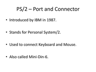 PS/2 – Port and Connector
• Introduced by IBM in 1987.
• Stands for Personal System/2.
• Used to connect Keyboard and Mouse.

• Also called Mini-Din-6.

 