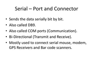 Serial – Port and Connector
•
•
•
•
•

Sends the data serially bit by bit.
Also called DB9.
Also called COM ports (Communication).
Bi-Directional (Transmit and Receive).
Mostly used to connect serial mouse, modem,
GPS Receivers and Bar code scanners.

 
