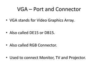 VGA – Port and Connector
• VGA stands for Video Graphics Array.
• Also called DE15 or DB15.
• Also called RGB Connector.

• Used to connect Monitor, TV and Projector.

 