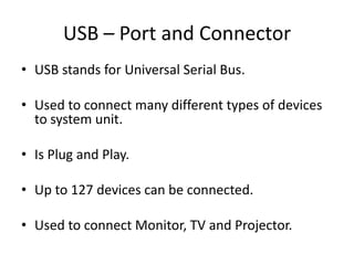 USB – Port and Connector
• USB stands for Universal Serial Bus.
• Used to connect many different types of devices
to system unit.

• Is Plug and Play.
• Up to 127 devices can be connected.
• Used to connect Monitor, TV and Projector.

 