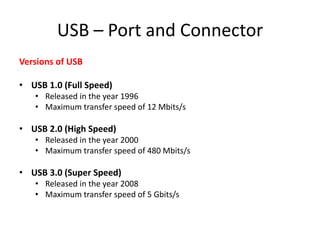 USB – Port and Connector
Versions of USB

• USB 1.0 (Full Speed)
• Released in the year 1996
• Maximum transfer speed of 12 Mbits/s

• USB 2.0 (High Speed)
• Released in the year 2000
• Maximum transfer speed of 480 Mbits/s

• USB 3.0 (Super Speed)
• Released in the year 2008
• Maximum transfer speed of 5 Gbits/s

 