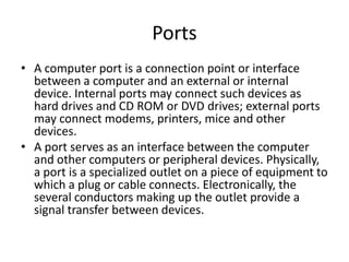 Ports
• A computer port is a connection point or interface
between a computer and an external or internal
device. Internal ports may connect such devices as
hard drives and CD ROM or DVD drives; external ports
may connect modems, printers, mice and other
devices.
• A port serves as an interface between the computer
and other computers or peripheral devices. Physically,
a port is a specialized outlet on a piece of equipment to
which a plug or cable connects. Electronically, the
several conductors making up the outlet provide a
signal transfer between devices.

 