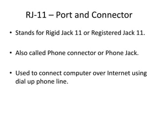 RJ-11 – Port and Connector
• Stands for Rigid Jack 11 or Registered Jack 11.
• Also called Phone connector or Phone Jack.
• Used to connect computer over Internet using
dial up phone line.

 