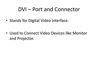DVI – Port and Connector
• Stands for Digital Video Interface.
• Used to Connect Video Devices like Monitor
and Projector.

 