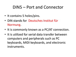 DIN5 – Port and Connector
• It contains 5 holes/pins.
• DIN stands for Deutsches Institut für
Normung.
• It is commonly known as a PC/AT connection.
• It is utilized for serial data transfer between
computers and peripherals such as PC
keyboards, MIDI keyboards, and electronic
instruments.

 