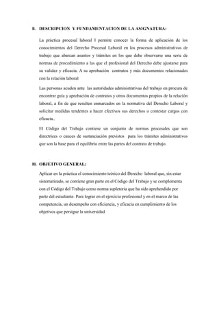II. DESCRIPCION Y FUNDAMENTACION DE LA ASIGNATURA:
La práctica procesal laboral I permite conocer la forma de aplicación de los
conocimientos del Derecho Procesal Laboral en los procesos administrativos de
trabajo que abarcan asuntos y trámites en los que debe observarse una serie de
normas de procedimiento a las que el profesional del Derecho debe ajustarse para
su validez y eficacia. A su aprobación contratos y más documentos relacionados
con la relación laboral
Las personas acuden ante las autoridades administrativas del trabajo en procura de
encontrar guía y aprobación de contratos y otros documentos propios de la relación
laboral, a fin de que resulten enmarcados en la normativa del Derecho Laboral y
solicitar medidas tendentes a hacer efectivos sus derechos o contestar cargos con
eficacia..
El Código del Trabajo contiene un conjunto de normas procesales que son
directrices o cauces de sustanciación previstos para los trámites administrativos
que son la base para el equilibrio entre las partes del contrato de trabajo.
III. OBJETIVO GENERAL:
Aplicar en la práctica el conocimiento teórico del Derecho laboral que, sin estar
sistematizado, se contiene gran parte en el Código del Trabajo y se complementa
con el Código del Trabajo como norma supletoria que ha sido aprehendido por
parte del estudiante. Para lograr en el ejercicio profesional y en el marco de las
competencia, un desempeño con eficiencia, y eficacia en cumplimiento de los
objetivos que persigue la universidad
 