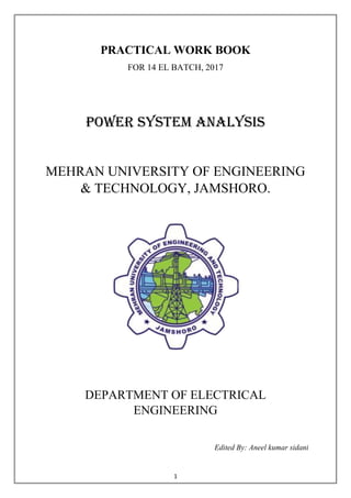 1
PRACTICAL WORK BOOK
FOR 14 EL BATCH, 2017
POWER SYSTEM ANALYSIS
MEHRAN UNIVERSITY OF ENGINEERING
& TECHNOLOGY, JAMSHORO.
DEPARTMENT OF ELECTRICAL
ENGINEERING
Edited By: Aneel kumar sidani
 