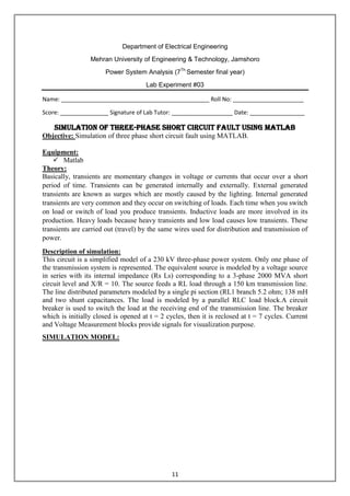 11
Department of Electrical Engineering
Mehran University of Engineering & Technology, Jamshoro
Power System Analysis (7Th
Semester final year)
Lab Experiment #03
Name: ______________________________________________ Roll No: ______________________
Score: _______________ Signature of Lab Tutor: ___________________ Date: _________________
Simulation of three-phase short circuit fault using MATLAB
Objective: Simulation of three phase short circuit fault using MATLAB.
Equipment:
 Matlab
Theory:
Basically, transients are momentary changes in voltage or currents that occur over a short
period of time. Transients can be generated internally and externally. External generated
transients are known as surges which are mostly caused by the lighting. Internal generated
transients are very common and they occur on switching of loads. Each time when you switch
on load or switch of load you produce transients. Inductive loads are more involved in its
production. Heavy loads because heavy transients and low load causes low transients. These
transients are carried out (travel) by the same wires used for distribution and transmission of
power.
Description of simulation:
This circuit is a simplified model of a 230 kV three-phase power system. Only one phase of
the transmission system is represented. The equivalent source is modeled by a voltage source
in series with its internal impedance (Rs Ls) corresponding to a 3-phase 2000 MVA short
circuit level and X/R = 10. The source feeds a RL load through a 150 km transmission line.
The line distributed parameters modeled by a single pi section (RL1 branch 5.2 ohm; 138 mH
and two shunt capacitances. The load is modeled by a parallel RLC load block.A circuit
breaker is used to switch the load at the receiving end of the transmission line. The breaker
which is initially closed is opened at t = 2 cycles, then it is reclosed at t = 7 cycles. Current
and Voltage Measurement blocks provide signals for visualization purpose.
SIMULATION MODEL:
 