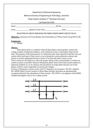 15
Department of Electrical Engineering
Mehran University of Engineering & Technology, Jamshoro
Power System Analysis (7Th
Semester final year)
Lab Experiment #04
Name: ______________________________________________ Roll No: ______________________
Score: _______________ Signature of Lab Tutor: ___________________ Date: _________________
Selection of circuit breaker for three-phase short circuit fault
Objective: Selection of Circuit Breaker from Simulation of 3 Phase Fault Using MATLAB.
Equipment:
 Matlab
Theory:
Three phase fault is a condition when all three phases short together, current and
voltage remains in balanced condition, such conditions occurs in three phase short circuit
fault. The purpose of the fault analysis is to determine that what expected could flow into our
system when such type of fault occurs so as to design the system protection scheme and
protect of system equipment because it terms of severity this fault is more severe.
That is reason we do analysis to select the proper ratings of the circuit breaker to isolate our
system as quick as possible. Because during three phase short circuit fault system remains in
balanced condition so we do analysis and calculation on single phase because rest of the
phases will have same magnitude of current and voltages.
In terms of frequency it occurs rarely with 5% frequency of occurrence. The IEC standard
IEC 60909 'Short Circuit Currents in Three Phase Systems' describes an internationally
accepted method for the calculation of fault currents. IEC 60781 is an adaption of the 60909
standard and applies only to low voltage system.
 