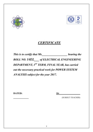 2
CERTIFICATE
This is to certify that Mr.__________________ bearing the
ROLL NO. 14EL___ of ELECTRICAL ENGINEERING
DEPARTMENT, 1ST
TERM, FINAL YEAR, has carried
out the necessary practical work for POWER SYSTEM
ANALYSIS subject for the year 2017.
DATED: Sir__________________
_____________ (SUBJECT TEACHER)
 