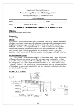 20
Department of Electrical Engineering
Mehran University of Engineering & Technology, Jamshoro
Power System Analysis (7Th
Semester final year)
Lab Experiment #05
Name: ______________________________________________ Roll No: ______________________
Score: _______________ Signature of Lab Tutor: ___________________ Date: _________________
To analyze the effects of transients in Power System
Objective:
Effect of transients in power system
Equipment:
 Matlab
Theory:
It is customary and convenient to describe a transmission line in terms of its line parameters,
which are its resistance per unit length R, inductance per unit length L, conductance per unit
length G, and capacitance per unit length C. Each of the lines has specific formulas for
finding R, L, G, and C. The line parameters R, L, G, and C are not discrete or lumped but
distributed Transmission lines are usually analyzed by approximating them by a chain of
many 2-port devices. The 2-port elements can be represented by lumped circuits. The
quantities L and C are respectively the inductance and capacitance per unit length of the line.
Description Of simulation:
This circuit is a simplified model of a 132 kV three-phase power system. All 3 phases
of the transmission system are represented. The equivalent source is modeled by a voltage
source (132 kV rms/sqrt(3) or 132 kV peak, 50 Hz) in series with its internal impedance (Rs
Ls) corresponding to a 3-phase short circuit on load side and Rs =0.1 ohms or Ls = 12 mH
.The source feeds a RL load through a 150 km transmission line. Currents through each phase
of the load and current through neutral will be analyzed individually under fault and no fault
condition through two scopes.
SIMULATION MODEL:
 