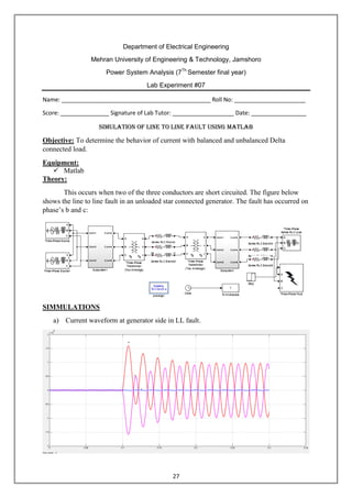 27
Department of Electrical Engineering
Mehran University of Engineering & Technology, Jamshoro
Power System Analysis (7Th
Semester final year)
Lab Experiment #07
Name: ______________________________________________ Roll No: ______________________
Score: _______________ Signature of Lab Tutor: ___________________ Date: _________________
Simulation of line to LINE fault using matlab
Objective: To determine the behavior of current with balanced and unbalanced Delta
connected load.
Equipment:
 Matlab
Theory:
This occurs when two of the three conductors are short circuited. The figure below
shows the line to line fault in an unloaded star connected generator. The fault has occurred on
phase’s b and c:
SIMMULATIONS
a) Current waveform at generator side in LL fault.
 