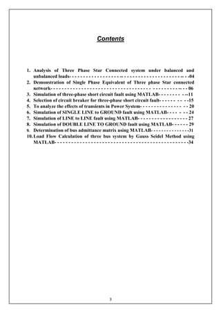 3
Contents
1. Analysis of Three Phase Star Connected system under balanced and
unbalanced loads- - - - - - - - - - - - - - - - - - -- - - - - - - - - - - - - - - - - - - - - -- - -04
2. Demonstration of Single Phase Equivalent of Three phase Star connected
network- - - - - - - - - - - - - - - - - - - - - - - - - - - - - - - - - - - - - - - - - - - - - -- - - 06
3. Simulation of three-phase short circuit fault using MATLAB- - - - - - - - - --11
4. Selection of circuit breaker for three-phase short circuit fault- - - - - - - - - -15
5. To analyze the effects of transients in Power System- - - - - - - - - - - - - - - - - 20
6. Simulation of SINGLE LINE to GROUND fault using MATLAB- - - - - - - 24
7. Simulation of LINE to LINE fault using MATLAB- - - - - - - - - - - - - - - - - - 27
8. Simulation of DOUBLE LINE TO GROUND fault using MATLAB- - - - - - 29
9. Determination of bus admittance matrix using MATLAB- - - - - - - - - - - - - - -31
10.Load Flow Calculation of three bus system by Gauss Seidel Method using
MATLAB- - - - - - - - - - - - - - - - - - - - - - - - - - - - - - - - - - - - - - - - - - - - - - - -34
 