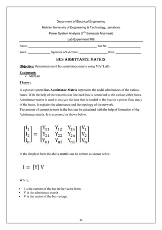 31
Department of Electrical Engineering
Mehran University of Engineering & Technology, Jamshoro
Power System Analysis (7Th
Semester final year)
Lab Experiment #09
Name: ______________________________________________ Roll No: ______________________
Score: _______________ Signature of Lab Tutor: ___________________ Date: _________________
Bus Admittance Matrix
Objective: Determination of bus admittance matrix using MATLAB.
Equipment:
 MATLAB
Theory:
In a power system Bus Admittance Matrix represents the nodal admittances of the various
buses. With the help of the transmission line each bus is connected to the various other buses.
Admittance matrix is used to analyze the data that is needed in the load or a power flow study
of the buses. It explains the admittance and the topology of the network.
The amount of current present in the bus can be calculated with the help of formation of the
Admittance matrix. It is expressed as shown below.
In the simplest form the above matrix can be written as shown below.
Where,
 I is the current of the bus in the vector form.
 Y is the admittance matrix
 V is the vector of the bus voltage.
 