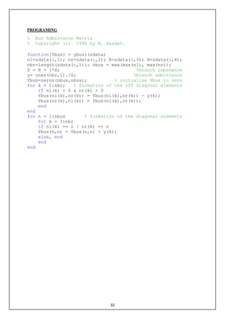 32
PROGRAMING
% Bus Admittance Matrix
% Copyright (c) 1998 by H. Saadat.
function[Ybus] = ybus1(zdata)
nl=zdata(:,1); nr=zdata(:,2); R=zdata(:,3); X=zdata(:,4);
nbr=length(zdata(:,1)); nbus = max(max(nl), max(nr));
Z = R + j*X; %branch impedance
y= ones(nbr,1)./Z; %branch admittance
Ybus=zeros(nbus,nbus); % initialize Ybus to zero
for k = 1:nbr; % formation of the off diagonal elements
if nl(k) > 0 & nr(k) > 0
Ybus(nl(k),nr(k)) = Ybus(nl(k),nr(k)) - y(k);
Ybus(nr(k),nl(k)) = Ybus(nl(k),nr(k));
end
end
for n = 1:nbus % formation of the diagonal elements
for k = 1:nbr
if nl(k) == n | nr(k) == n
Ybus(n,n) = Ybus(n,n) + y(k);
else, end
end
end
 