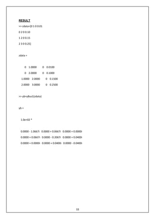 33
RESULT
>> zdata=[0 1 0 0.01
0 2 0 0.10
1 2 0 0.15
2 3 0 0.25]
zdata =
0 1.0000 0 0.0100
0 2.0000 0 0.1000
1.0000 2.0000 0 0.1500
2.0000 3.0000 0 0.2500
>> yb=yBus1(zdata)
yb =
1.0e+02 *
0.0000 - 1.0667i 0.0000 + 0.0667i 0.0000 + 0.0000i
0.0000 + 0.0667i 0.0000 - 0.2067i 0.0000 + 0.0400i
0.0000 + 0.0000i 0.0000 + 0.0400i 0.0000 - 0.0400i
 