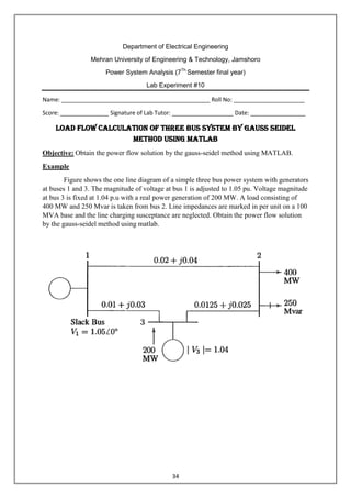 34
Department of Electrical Engineering
Mehran University of Engineering & Technology, Jamshoro
Power System Analysis (7Th
Semester final year)
Lab Experiment #10
Name: ______________________________________________ Roll No: ______________________
Score: _______________ Signature of Lab Tutor: ___________________ Date: _________________
Load Flow Calculation of three bus system by Gauss Seidel
Method using MATLAB
Objective: Obtain the power flow solution by the gauss-seidel method using MATLAB.
Example
Figure shows the one line diagram of a simple three bus power system with generators
at buses 1 and 3. The magnitude of voltage at bus 1 is adjusted to 1.05 pu. Voltage magnitude
at bus 3 is fixed at 1.04 p.u with a real power generation of 200 MW. A load consisting of
400 MW and 250 Mvar is taken from bus 2. Line impedances are marked in per unit on a 100
MVA base and the line charging susceptance are neglected. Obtain the power flow solution
by the gauss-seidel method using matlab.
 