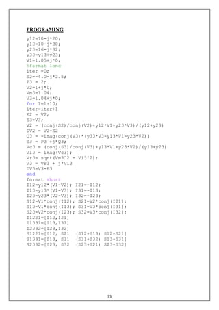35
PROGRAMING
y12=10-j*20;
y13=10-j*30;
y23=16-j*32;
y33=y13+y23;
V1=1.05+j*0;
%format long
iter =0;
S2=-4.0-j*2.5;
P3 = 2;
V2=1+j*0;
Vm3=1.04;
V3=1.04+j*0;
for I=1:10;
iter=iter+1
E2 = V2;
E3=V3;
V2 = (conj(S2)/conj(V2)+y12*V1+y23*V3)/(y12+y23)
DV2 = V2-E2
Q3 = -imag(conj(V3)*(y33*V3-y13*V1-y23*V2))
S3 = P3 +j*Q3;
Vc3 = (conj(S3)/conj(V3)+y13*V1+y23*V2)/(y13+y23)
Vi3 = imag(Vc3);
Vr3= sqrt(Vm3^2 - Vi3^2);
V3 = Vr3 + j*Vi3
DV3=V3-E3
end
format short
I12=y12*(V1-V2); I21=-I12;
I13=y13*(V1-V3); I31=-I13;
I23=y23*(V2-V3); I32=-I23;
S12=V1*conj(I12); S21=V2*conj(I21);
S13=V1*conj(I13); S31=V3*conj(I31);
S23=V2*conj(I23); S32=V3*conj(I32);
I1221=[I12,I21]
I1331=[I13,I31]
I2332=[I23,I32]
S1221=[S12, S21 (S12+S13) S12+S21]
S1331=[S13, S31 (S31+S32) S13+S31]
S2332=[S23, S32 (S23+S21) S23+S32]
 