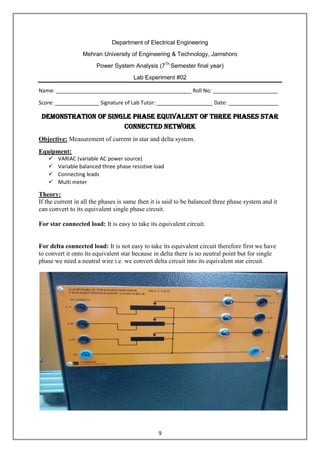 9
Department of Electrical Engineering
Mehran University of Engineering & Technology, Jamshoro
Power System Analysis (7Th
Semester final year)
Lab Experiment #02
Name: ______________________________________________ Roll No: ______________________
Score: _______________ Signature of Lab Tutor: ___________________ Date: _________________
Demonstration of Single Phase Equivalent of Three phases Star
connected network
Objective: Measurement of current in star and delta system.
Equipment:
 VARIAC (variable AC power source)
 Variable balanced three phase resistive load
 Connecting leads
 Multi meter
Theory:
If the current in all the phases is same then it is said to be balanced three phase system and it
can convert to its equivalent single phase circuit.
For star connected load: It is easy to take its equivalent circuit.
For delta connected load: It is not easy to take its equivalent circuit therefore first we have
to convert it onto its equivalent star because in delta there is no neutral point but for single
phase we need a neutral wire i.e. we convert delta circuit into its equivalent star circuit.
 