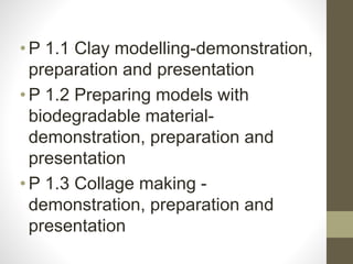 •P 1.1 Clay modelling-demonstration,
preparation and presentation
•P 1.2 Preparing models with
biodegradable material-
demonstration, preparation and
presentation
•P 1.3 Collage making -
demonstration, preparation and
presentation
 