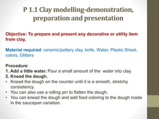 P 1.1 Clay modelling-demonstration,
preparationand presentation
Objective: To prepare and present any decorative or utility item
from clay.
Material required: ceramic/pottery clay, knife, Water, Plastic Sheet,
colors, Glitters
Procedure:
1. Add a little water. Pour a small amount of the water into clay.
2. Knead the dough.
• Knead the dough on the counter until it is a smooth, stretchy
consistency.
• You can also use a rolling pin to flatten the dough.
• You can knead the dough and add food coloring to the dough made
in the saucepan variation.
 
